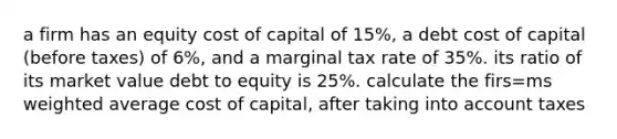 a firm has an equity cost of capital of 15%, a debt cost of capital (before taxes) of 6%, and a marginal tax rate of 35%. its ratio of its market value debt to equity is 25%. calculate the firs=ms weighted average cost of capital, after taking into account taxes