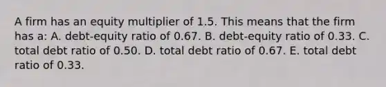 A firm has an equity multiplier of 1.5. This means that the firm has a: A. debt-equity ratio of 0.67. B. debt-equity ratio of 0.33. C. total debt ratio of 0.50. D. total debt ratio of 0.67. E. total debt ratio of 0.33.