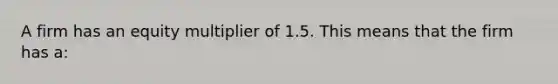 A firm has an equity multiplier of 1.5. This means that the firm has a: