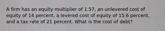 A firm has an equity multiplier of 1.57, an unlevered cost of equity of 14 percent, a levered cost of equity of 15.6 percent, and a tax rate of 21 percent. What is the cost of debt?