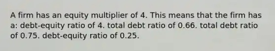 A firm has an equity multiplier of 4. This means that the firm has a: debt-equity ratio of 4. total debt ratio of 0.66. total debt ratio of 0.75. debt-equity ratio of 0.25.