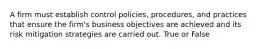 A firm must establish control policies, procedures, and practices that ensure the firm's business objectives are achieved and its risk mitigation strategies are carried out. True or False