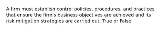 A firm must establish control policies, procedures, and practices that ensure the firm's business objectives are achieved and its risk mitigation strategies are carried out. True or False