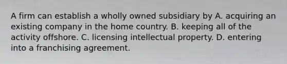 A firm can establish a wholly owned subsidiary by A. acquiring an existing company in the home country. B. keeping all of the activity offshore. C. licensing intellectual property. D. entering into a franchising agreement.