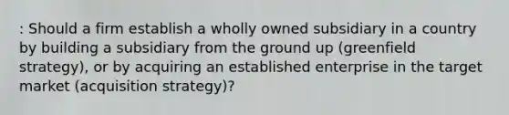 : Should a firm establish a wholly owned subsidiary in a country by building a subsidiary from the ground up (greenfield strategy), or by acquiring an established enterprise in the target market (acquisition strategy)?