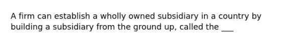 A firm can establish a wholly owned subsidiary in a country by building a subsidiary from the ground up, called the ___