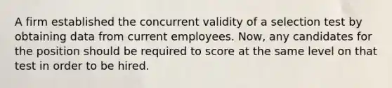 A firm established the concurrent validity of a selection test by obtaining data from current employees. Now, any candidates for the position should be required to score at the same level on that test in order to be hired.