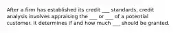 After a firm has established its credit ___ standards, credit analysis involves appraising the ___ or ___ of a potential customer. It determines if and how much ___ should be granted.