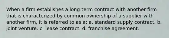 When a firm establishes a long-term contract with another firm that is characterized by common ownership of a supplier with another firm, it is referred to as a: a. standard supply contract. b. joint venture. c. lease contract. d. franchise agreement.