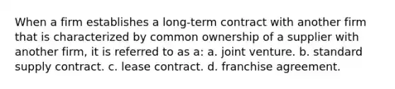 When a firm establishes a long-term contract with another firm that is characterized by common ownership of a supplier with another firm, it is referred to as a: a. joint venture. b. standard supply contract. c. lease contract. d. franchise agreement.