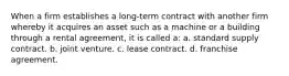 When a firm establishes a long-term contract with another firm whereby it acquires an asset such as a machine or a building through a rental agreement, it is called a: a. standard supply contract. b. joint venture. c. lease contract. d. franchise agreement.