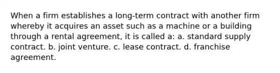 When a firm establishes a long-term contract with another firm whereby it acquires an asset such as a machine or a building through a rental agreement, it is called a: a. standard supply contract. b. joint venture. c. lease contract. d. franchise agreement.