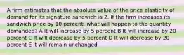 A firm estimates that the absolute value of the price elasticity of demand for its signature sandwich is 2. If the firm increases its sandwich price by 10 percent, what will happen to the quantity demanded? A It will increase by 5 percent B It will increase by 20 percent C It will decrease by 5 percent D It will decrease by 20 percent E It will remain unchanged