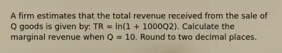 A firm estimates that the total revenue received from the sale of Q goods is given by: TR = ln(1 + 1000Q2). Calculate the marginal revenue when Q = 10. Round to two decimal places.