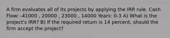 A firm evaluates all of its projects by applying the IRR rule. Cash Flow: -41000 , 20000 , 23000 , 14000 Years: 0-3 A) What is the project's IRR? B) If the required return is 14 percent, should the firm accept the project?