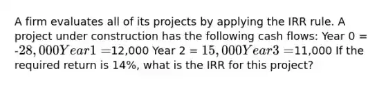 A firm evaluates all of its projects by applying the IRR rule. A project under construction has the following cash flows: Year 0 = -28,000 Year 1 =12,000 Year 2 = 15,000 Year 3 =11,000 If the required return is 14%, what is the IRR for this project?