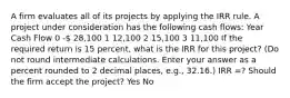 A firm evaluates all of its projects by applying the IRR rule. A project under consideration has the following cash flows: Year Cash Flow 0 - 28,100 1 12,100 2 15,100 3 11,100 If the required return is 15 percent, what is the IRR for this project? (Do not round intermediate calculations. Enter your answer as a percent rounded to 2 decimal places, e.g., 32.16.) IRR =? Should the firm accept the project? Yes No