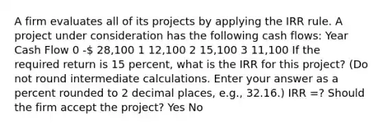 A firm evaluates all of its projects by applying the IRR rule. A project under consideration has the following cash flows: Year Cash Flow 0 - 28,100 1 12,100 2 15,100 3 11,100 If the required return is 15 percent, what is the IRR for this project? (Do not round intermediate calculations. Enter your answer as a percent rounded to 2 decimal places, e.g., 32.16.) IRR =? Should the firm accept the project? Yes No