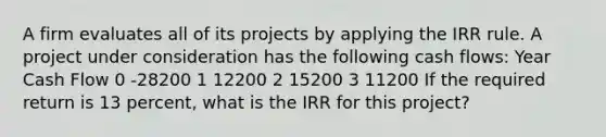 A firm evaluates all of its projects by applying the IRR rule. A project under consideration has the following cash flows: Year Cash Flow 0 -28200 1 12200 2 15200 3 11200 If the required return is 13 percent, what is the IRR for this project?