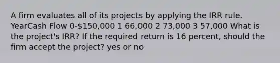 A firm evaluates all of its projects by applying the IRR rule. YearCash Flow 0-150,000 1 66,000 2 73,000 3 57,000 What is the project's IRR? If the required return is 16 percent, should the firm accept the project? yes or no