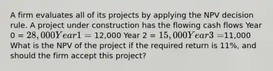 A firm evaluates all of its projects by applying the NPV decision rule. A project under construction has the flowing cash flows Year 0 = 28,000 Year 1 = 12,000 Year 2 = 15,000 Year 3 =11,000 What is the NPV of the project if the required return is 11%, and should the firm accept this project?