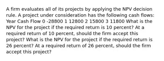 A firm evaluates all of its projects by applying the NPV decision rule. A project under consideration has the following cash flows: Year Cash Flow 0 -28800 1 12800 2 15800 3 11800 What is the NPV for the project if the required return is 10 percent? At a required return of 10 percent, should the firm accept this project? What is the NPV for the project if the required return is 26 percent? At a required return of 26 percent, should the firm accept this project?