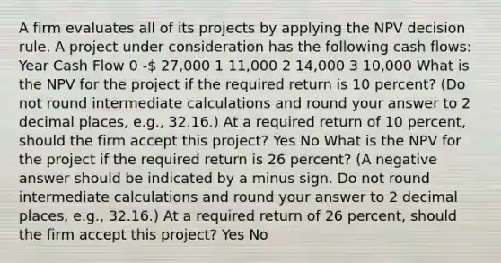 A firm evaluates all of its projects by applying the NPV decision rule. A project under consideration has the following cash flows: Year Cash Flow 0 - 27,000 1 11,000 2 14,000 3 10,000 What is the NPV for the project if the required return is 10 percent? (Do not round intermediate calculations and round your answer to 2 decimal places, e.g., 32.16.) At a required return of 10 percent, should the firm accept this project? Yes No What is the NPV for the project if the required return is 26 percent? (A negative answer should be indicated by a minus sign. Do not round intermediate calculations and round your answer to 2 decimal places, e.g., 32.16.) At a required return of 26 percent, should the firm accept this project? Yes No