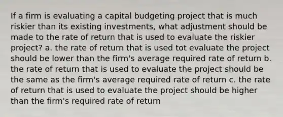 If a firm is evaluating a capital budgeting project that is much riskier than its existing investments, what adjustment should be made to the rate of return that is used to evaluate the riskier project? a. the rate of return that is used tot evaluate the project should be lower than the firm's average required rate of return b. the rate of return that is used to evaluate the project should be the same as the firm's average required rate of return c. the rate of return that is used to evaluate the project should be higher than the firm's required rate of return