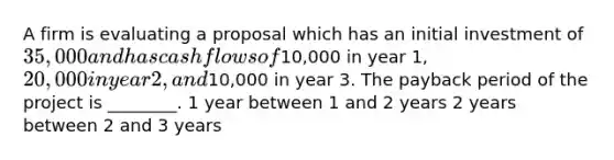 A firm is evaluating a proposal which has an initial investment of 35,000 and has cash flows of10,000 in year 1, 20,000 in year 2, and10,000 in year 3. The payback period of the project is ________. 1 year between 1 and 2 years 2 years between 2 and 3 years