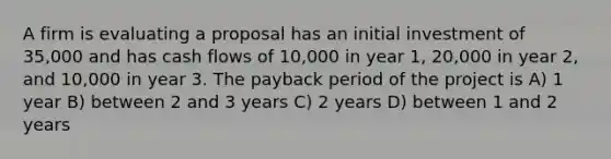 A firm is evaluating a proposal has an initial investment of 35,000 and has cash flows of 10,000 in year 1, 20,000 in year 2, and 10,000 in year 3. The payback period of the project is A) 1 year B) between 2 and 3 years C) 2 years D) between 1 and 2 years