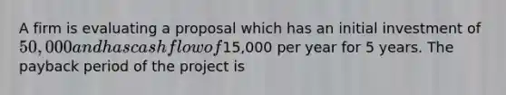 A firm is evaluating a proposal which has an initial investment of 50,000 and has cash flow of15,000 per year for 5 years. The payback period of the project is