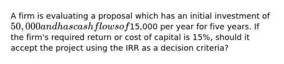 A firm is evaluating a proposal which has an initial investment of 50,000 and has cash flows of15,000 per year for five years. If the firm's required return or cost of capital is 15%, should it accept the project using the IRR as a decision criteria?