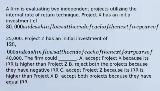 A firm is evaluating two independent projects utilizing the internal rate of return technique. Project X has an initial investment of​ 80,000 and cash inflows at the end of each of the next five years of​25,000. Project Z has an initial investment of​ 120,000 and cash inflows at the end of each of the next four years of​40,000. The firm could​ ________. A. accept Project X because its IRR is higher than Project Z B. reject both the projects because they have negative IRR C. accept Project Z because its IRR is higher than Project X D. accept both projects because they have equal IRR