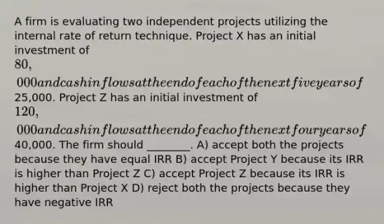 A firm is evaluating two independent projects utilizing the internal rate of return technique. Project X has an initial investment of 80,000 and cash inflows at the end of each of the next five years of25,000. Project Z has an initial investment of 120,000 and cash inflows at the end of each of the next four years of40,000. The firm should ________. A) accept both the projects because they have equal IRR B) accept Project Y because its IRR is higher than Project Z C) accept Project Z because its IRR is higher than Project X D) reject both the projects because they have negative IRR