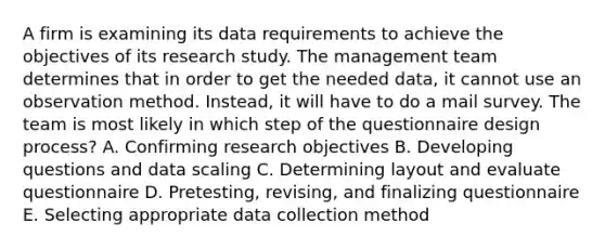 A firm is examining its data requirements to achieve the objectives of its research study. The management team determines that in order to get the needed data, it cannot use an observation method. Instead, it will have to do a mail survey. The team is most likely in which step of the questionnaire design process? A. Confirming research objectives B. Developing questions and data scaling C. Determining layout and evaluate questionnaire D. Pretesting, revising, and finalizing questionnaire E. Selecting appropriate data collection method