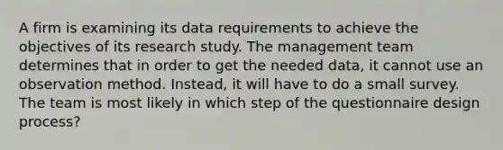 A firm is examining its data requirements to achieve the objectives of its research study. The management team determines that in order to get the needed data, it cannot use an observation method. Instead, it will have to do a small survey. The team is most likely in which step of the questionnaire design process?