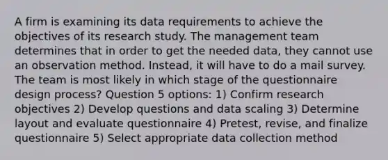 A firm is examining its data requirements to achieve the objectives of its research study. The management team determines that in order to get the needed data, they cannot use an observation method. Instead, it will have to do a mail survey. The team is most likely in which stage of the questionnaire design process? Question 5 options: 1) Confirm research objectives 2) Develop questions and data scaling 3) Determine layout and evaluate questionnaire 4) Pretest, revise, and finalize questionnaire 5) Select appropriate data collection method