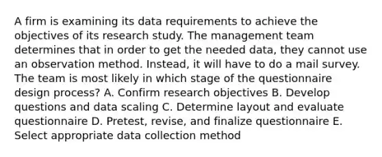 A firm is examining its data requirements to achieve the objectives of its research study. The management team determines that in order to get the needed data, they cannot use an observation method. Instead, it will have to do a mail survey. The team is most likely in which stage of the questionnaire design process? A. Confirm research objectives B. Develop questions and data scaling C. Determine layout and evaluate questionnaire D. Pretest, revise, and finalize questionnaire E. Select appropriate data collection method