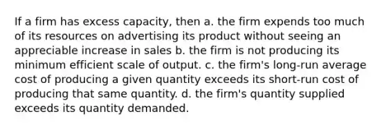 If a firm has excess capacity, then a. the firm expends too much of its resources on advertising its product without seeing an appreciable increase in sales b. the firm is not producing its minimum efficient scale of output. c. the firm's long-run average cost of producing a given quantity exceeds its short-run cost of producing that same quantity. d. the firm's quantity supplied exceeds its quantity demanded.