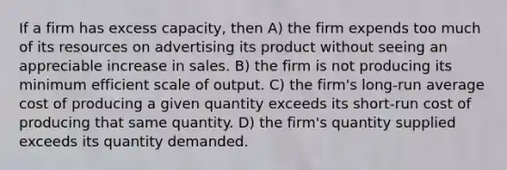 If a firm has excess capacity, then A) the firm expends too much of its resources on advertising its product without seeing an appreciable increase in sales. B) the firm is not producing its minimum efficient scale of output. C) the firm's long-run average cost of producing a given quantity exceeds its short-run cost of producing that same quantity. D) the firm's quantity supplied exceeds its quantity demanded.