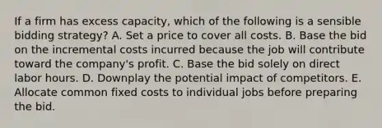 If a firm has excess capacity, which of the following is a sensible bidding strategy? A. Set a price to cover all costs. B. Base the bid on the incremental costs incurred because the job will contribute toward the company's profit. C. Base the bid solely on direct labor hours. D. Downplay the potential impact of competitors. E. Allocate common fixed costs to individual jobs before preparing the bid.