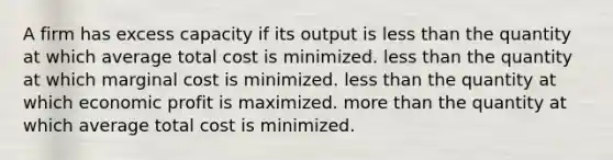 A firm has excess capacity if its output is <a href='https://www.questionai.com/knowledge/k7BtlYpAMX-less-than' class='anchor-knowledge'>less than</a> the quantity at which average total cost is minimized. less than the quantity at which marginal cost is minimized. less than the quantity at which economic profit is maximized. <a href='https://www.questionai.com/knowledge/keWHlEPx42-more-than' class='anchor-knowledge'>more than</a> the quantity at which average total cost is minimized.