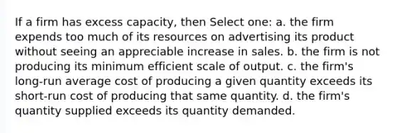 If a firm has excess capacity, then Select one: a. the firm expends too much of its resources on advertising its product without seeing an appreciable increase in sales. b. the firm is not producing its minimum efficient scale of output. c. the firm's long-run average cost of producing a given quantity exceeds its short-run cost of producing that same quantity. d. the firm's quantity supplied exceeds its quantity demanded.