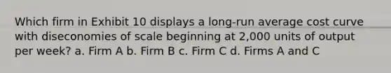 Which firm in Exhibit 10 displays a long-run average cost curve with diseconomies of scale beginning at 2,000 units of output per week? a. Firm A b. Firm B c. Firm C d. Firms A and C