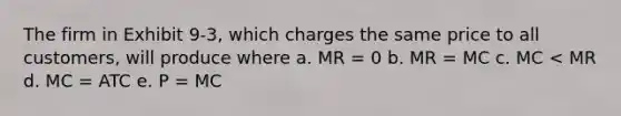 The firm in Exhibit 9-3, which charges the same price to all customers, will produce where a. MR = 0 b. MR = MC c. MC < MR d. MC = ATC e. P = MC