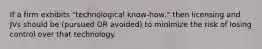 If a firm exhibits "technological know-how," then licensing and JVs should be (pursued OR avoided) to minimize the risk of losing control over that technology.