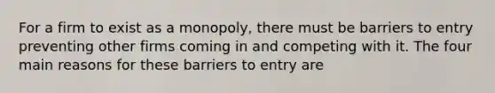 For a firm to exist as a monopoly, there must be barriers to entry preventing other firms coming in and competing with it. The four main reasons for these barriers to entry are