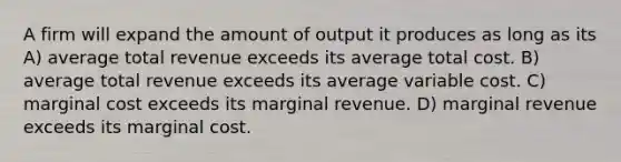 A firm will expand the amount of output it produces as long as its A) average total revenue exceeds its average total cost. B) average total revenue exceeds its average variable cost. C) marginal cost exceeds its marginal revenue. D) marginal revenue exceeds its marginal cost.