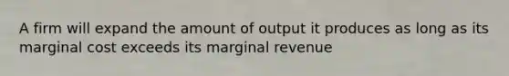 A firm will expand the amount of output it produces as long as its marginal cost exceeds its marginal revenue