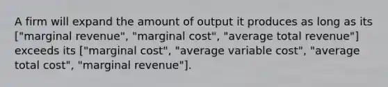 A firm will expand the amount of output it produces as long as its ["marginal revenue", "marginal cost", "average total revenue"] exceeds its ["marginal cost", "average variable cost", "average total cost", "marginal revenue"].